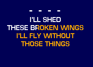 I'LL SHED
THESE BROKEN WINGS
I'LL FLY WITHOUT
THOSE THINGS