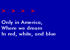 Only in Ame rico,

Where we dream
In red, white, and blue