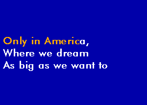 Only in Ame rica,

Where we dream
As big as we want to