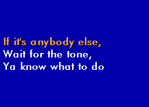 If ifs anybody else,

Wait for the tone,
Ya know what to do