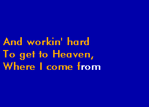 And workin' ha rd

To get to Heaven,
Where I come from