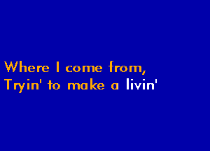 Where I come from,

Tryin' to make a livin'