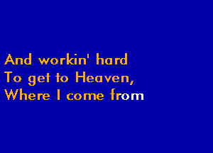 And workin' ha rd

To get to Heaven,
Where I come from