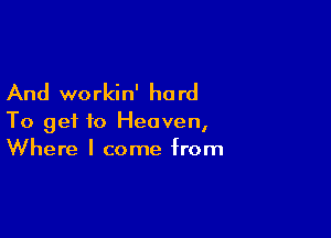 And workin' ha rd

To get to Heaven,
Where I come from