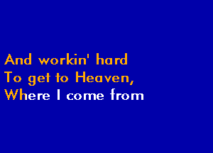 And workin' ha rd

To get to Heaven,
Where I come from
