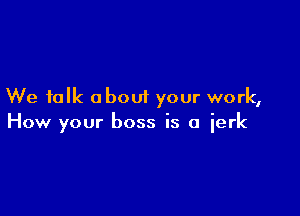 We talk about your work,

How your boss is a jerk