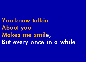 You know talkin'
About you

Makes me smile,
But every once in a while