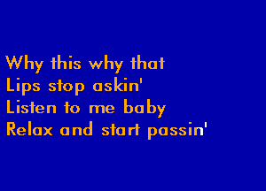 Why this why that
Lips stop oskin'

Listen to me baby
Relax and start passin'