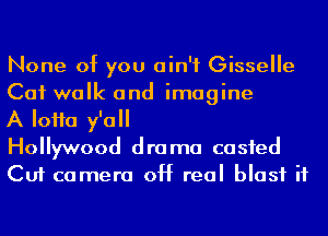 None of you ain't Gisselle
Cat walk and imagine

A IoHa y'all
Hollywood drama casfed

Cut camera 0H real blast it