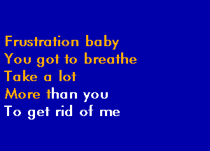 Frustration baby
You got to breathe

Take a lot
More than you
To get rid of me