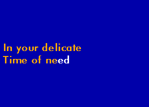 In your delicate

Time of need