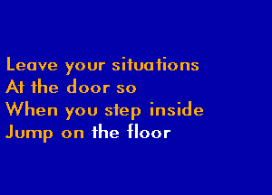Leave your situations
At the door so

When you step inside
Jump on the floor