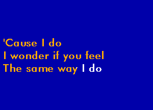 'Cause I do
I wonder if you feel

The same way I do