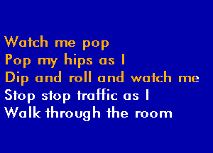 Watch me pop
Pop my hips as I

Dip and roll and watch me
Stop stop traffic as I
Walk through the room