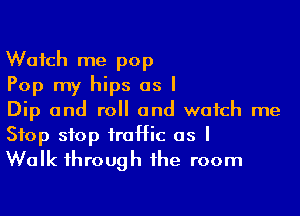 Watch me pop
Pop my hips as I

Dip and roll and watch me
Stop stop traffic as I
Walk through the room