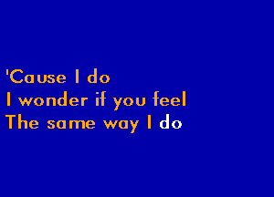 'Cause I do
I wonder if you feel

The same way I do