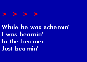 While he was schemin'

I was beo min'
In the bee mer
Just bea min'