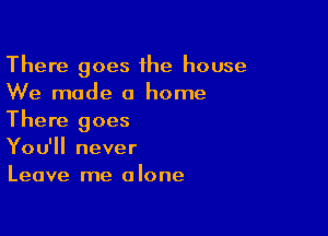 There goes 1he house
We mode 0 home

There goes
You'll never
Leave me alone