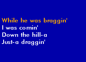 While he was broggin'

I was comin'
Down the hiH-a

Jusf-a draggin'