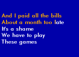 And I paid all the bills
About a month 100 late

NS a shame
We have to play
These games