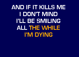 AND IF IT KILLS ME
I DON'T MIND
I'LL BE SMILING
ALL THE WHILE
I'M DYING