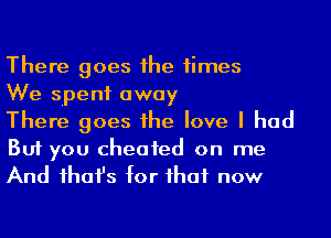 There goes 1he times

We spent away

There goes he love I had
But you cheated on me
And ihafs for ihaf now