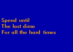 Spend until

The last dime
For a the hard times