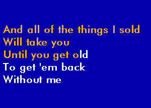 And all of the things I sold
Will take you
Until you get old

To get 'em back
Without me