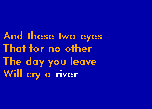 And these 1wo eyes
That for no other

The day you leave
Will cry a river