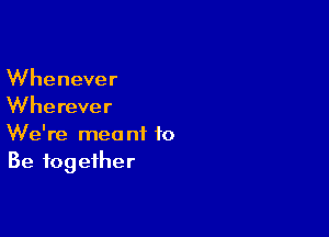 Whenever
Wherever

We're meant to
Be together