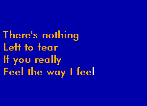 There's nothing
Left to fear

If you really
Feel the way I feel