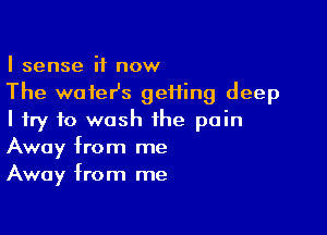 I sense it now
The wofeHs geiiing deep

I try to wash the pain
Away from me
Away from me