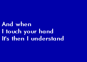 And when

I touch your hand
It's then I understand