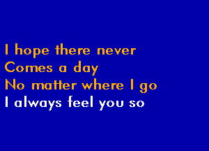 I hope there never
Comes a day

No matter where I go
I always feel you so