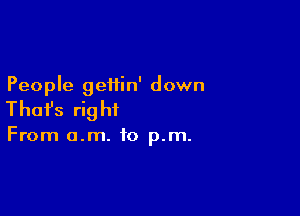 People geiiin' down

Thafs rig ht

From o.m. to p.m.