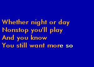 Whether night or day
Nonstop you'll play

And you know
You still want more so