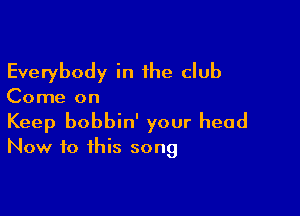 Everybody in the club

Come on

Keep bobbin' your head
Now to this song