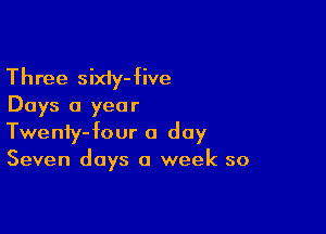 Three sixiy-five
Days a year

Twenfy-four a day
Seven days a week so