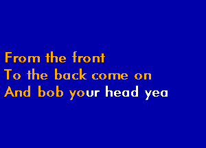 From the front

To the back come on

And bob your head yea