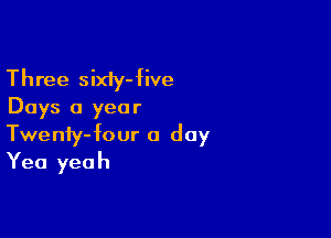 Three sixiy-five
Days a year

Twenfy-four a day
Yea yeah