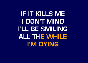 IF IT KILLS ME
I DON'T MIND
I'LL BE SMILING

ALL THE WHILE
PM DYING