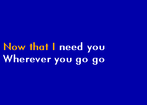 Now that I need you

Wherever you go go