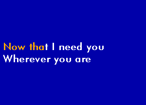 Now that I need you

Wherever you a re