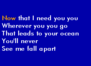 Now that I need you you
Wherever you you go

That leads to your ocean
You'll never
See me fall apart