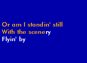 Or am I siondin' still

With ihe scenery
Flyin' by