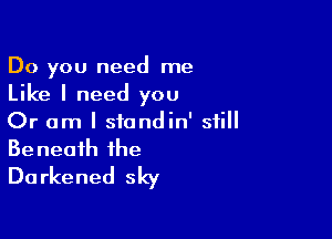 Do you need me

Like I need you

Or am I siandin' still
Beneath the
Darkened sky