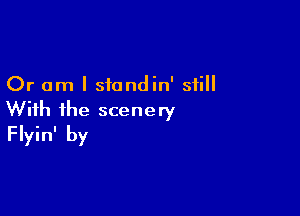 Or am I siondin' still

With ihe scenery
Flyin' by