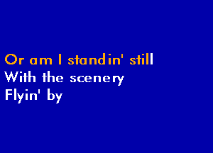 Or am I siondin' still

With ihe scenery
Flyin' by