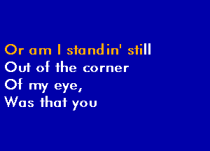 Or am I stondin' still
Out at the corner

Of my eye,
Was that you