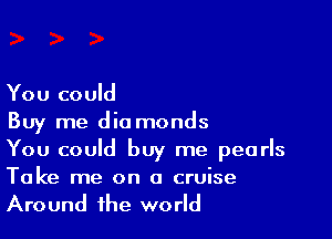 You could

Buy me diamonds
You could buy me pearls

Take me on a cruise
Around the world